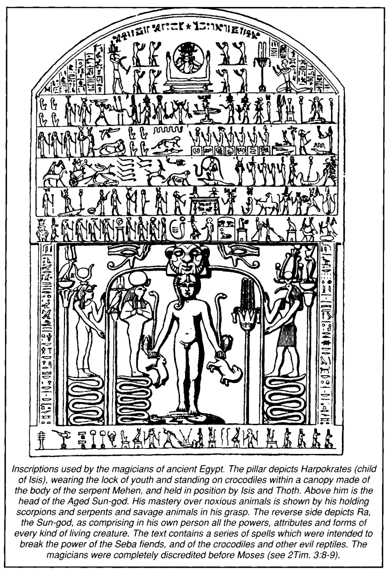 Inscriptions used by the magicians of ancient Egypt. The pillar depicts Harpokrates (child of Isis), wearing the lock of youth and standing on crocodiles within a canopy made of the body of the serpent Mehen, and held in position by Isis and Thoth. Above him is the head of the Aged Sun-god. His mastery over noxious animals is shown by his holding scorpions and serpents and savage animals in his grasp. The reverse side depicts Ra, the Sun-god, as comprising in his own person all the powers, attributes and forms of every kind of living creature. The text contains a series of spells which were intended to break the power of the Seba fiends, and of the crocodiles and other evil reptiles. The magicians were completely discredited before Moses (see 2Tim. 3:8-9).